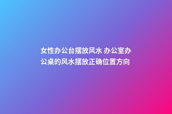 女性办公台摆放风水 办公室办公桌的风水摆放正确位置方向